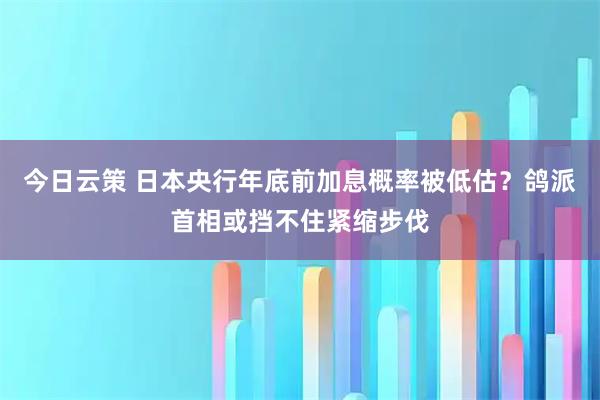 今日云策 日本央行年底前加息概率被低估？鸽派首相或挡不住紧缩步伐