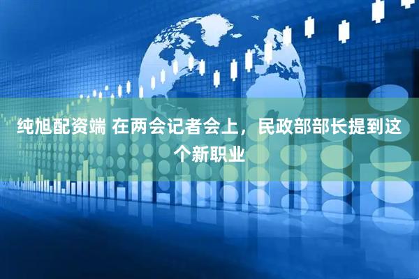 纯旭配资端 在两会记者会上，民政部部长提到这个新职业