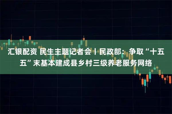汇银配资 民生主题记者会丨民政部：争取“十五五”末基本建成县乡村三级养老服务网络