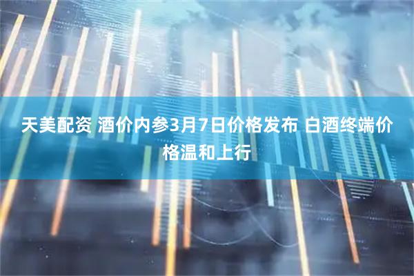 天美配资 酒价内参3月7日价格发布 白酒终端价格温和上行