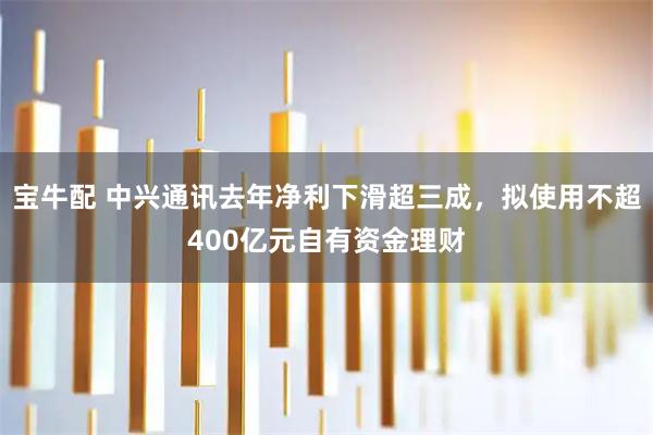 宝牛配 中兴通讯去年净利下滑超三成，拟使用不超400亿元自有资金理财