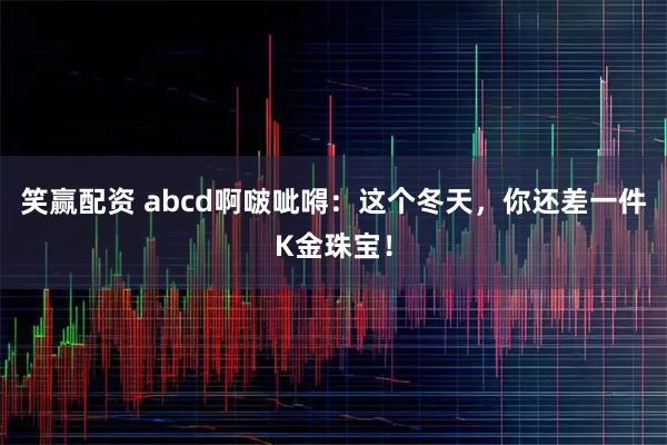 笑赢配资 abcd啊啵呲嘚：这个冬天，你还差一件K金珠宝！