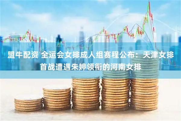 盟牛配资 全运会女排成人组赛程公布：天津女排首战遭遇朱婷领衔的河南女排