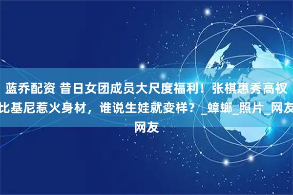 蓝乔配资 昔日女团成员大尺度福利！张棋惠秀高衩比基尼惹火身材，谁说生娃就变样？_蟑螂_照片_网友