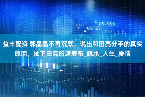益丰配资 郭晶晶不再沉默，说出和田亮分手的真实原因，扯下田亮的遮羞布_跳水_人生_爱情