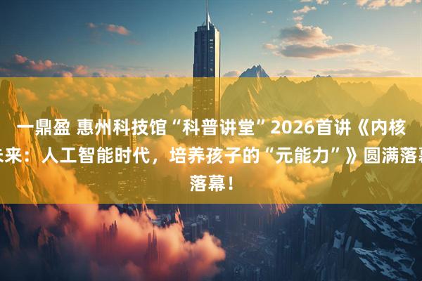 一鼎盈 惠州科技馆“科普讲堂”2026首讲《内核·未来：人工智能时代，培养孩子的“元能力”》圆满落幕！