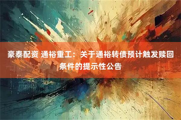 豪泰配资 通裕重工：关于通裕转债预计触发赎回条件的提示性公告
