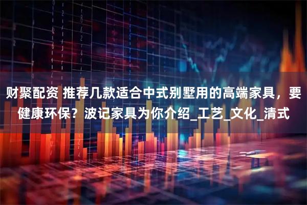 财聚配资 推荐几款适合中式别墅用的高端家具，要健康环保？波记家具为你介绍_工艺_文化_清式