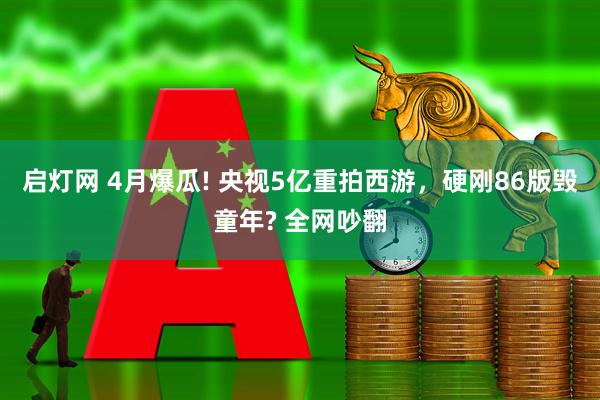 启灯网 4月爆瓜! 央视5亿重拍西游，硬刚86版毁童年? 全网吵翻