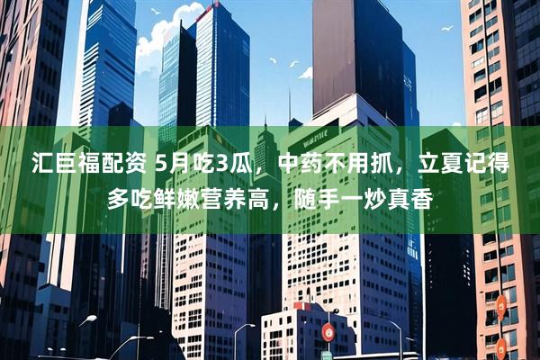 汇巨福配资 5月吃3瓜，中药不用抓，立夏记得多吃鲜嫩营养高，随手一炒真香