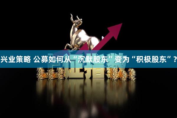 兴业策略 公募如何从“沉默股东”变为“积极股东”？