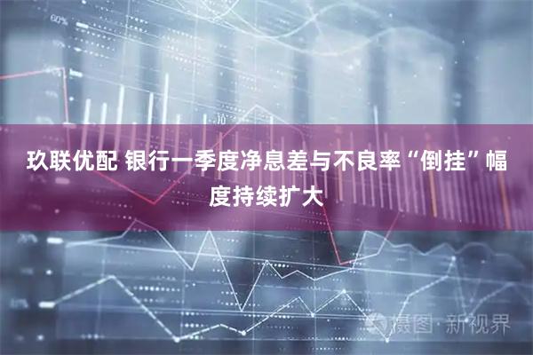 玖联优配 银行一季度净息差与不良率“倒挂”幅度持续扩大