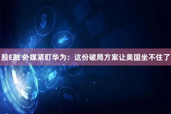 股E融 外媒紧盯华为：这份破局方案让美国坐不住了