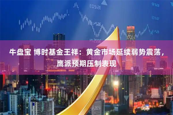 牛盘宝 博时基金王祥：黄金市场延续弱势震荡，鹰派预期压制表现