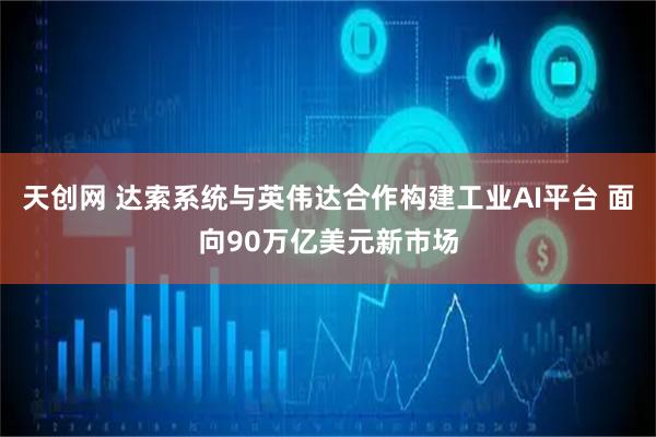 天创网 达索系统与英伟达合作构建工业AI平台 面向90万亿美元新市场