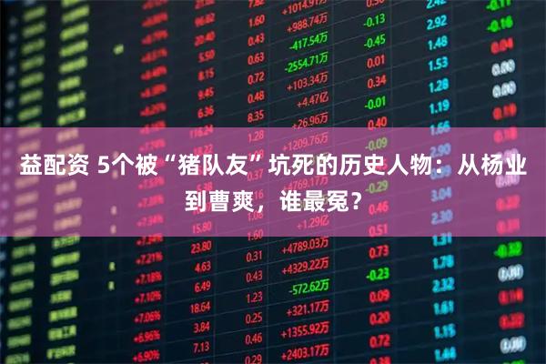 益配资 5个被“猪队友”坑死的历史人物：从杨业到曹爽，谁最冤？