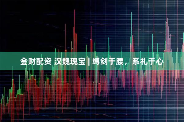 金财配资 汉魏瑰宝 | 缚剑于腰，系礼于心