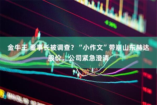 金牛王 董事长被调查？“小作文”带崩山东赫达股价，公司紧急澄清