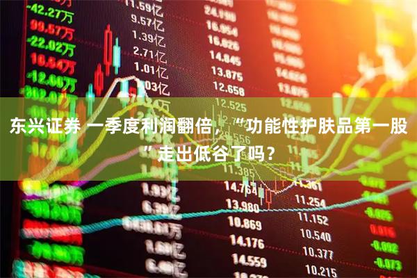 东兴证券 一季度利润翻倍,“功能性护肤品第一股”走出低谷了吗?