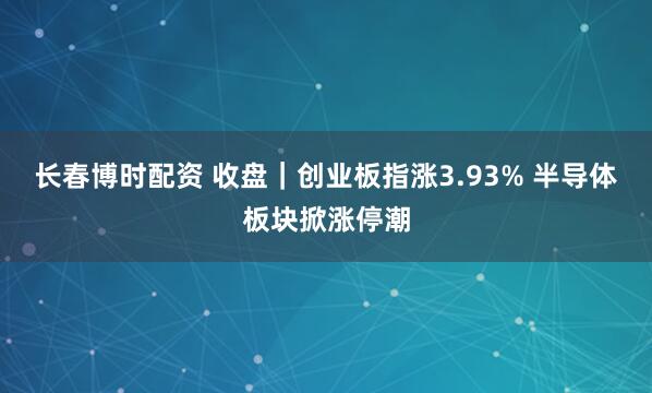 长春博时配资 收盘｜创业板指涨3.93% 半导体板块掀涨停潮