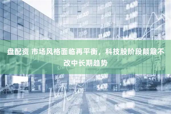 盘配资 市场风格面临再平衡，科技股阶段颠簸不改中长期趋势