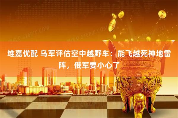 维嘉优配 乌军评估空中越野车:能飞越死神地雷阵,俄军要小心了