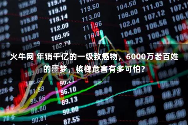 火牛网 年销千亿的一级致癌物,6000万老百姓的噩梦,槟榔危害有多可怕?