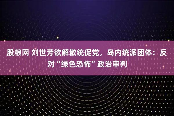 股粮网 刘世芳欲解散统促党，岛内统派团体：反对“绿色恐怖”政治审判