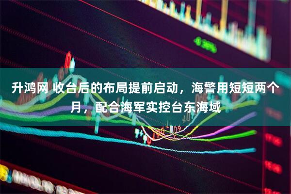 升鸿网 收台后的布局提前启动,海警用短短两个月,配合海军实控台东海域