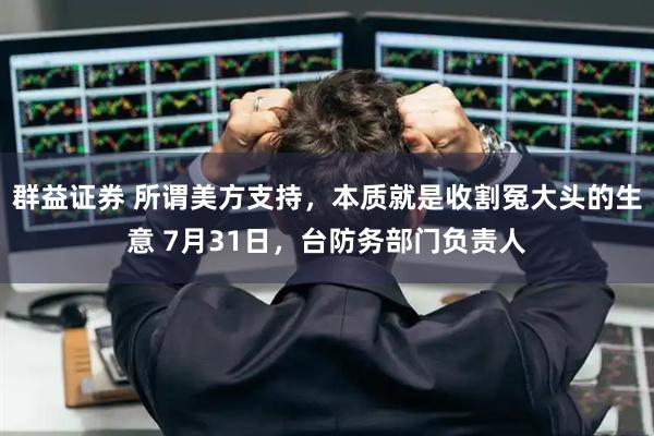 群益证券 所谓美方支持，本质就是收割冤大头的生意 7月31日，台防务部门负责人