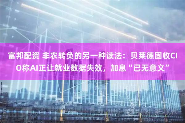富邦配资 非农转负的另一种读法:贝莱德固收CIO称AI正让就业数据失效,加息“已无意义”