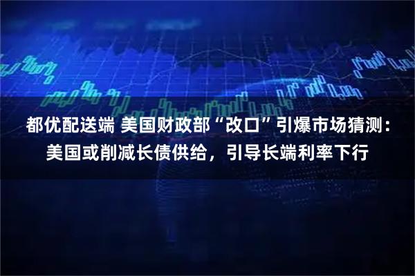 都优配送端 美国财政部“改口”引爆市场猜测:美国或削减长债供给,引导长端利率下行