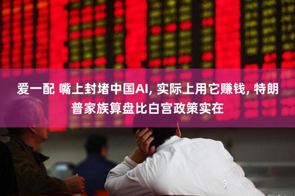 爱一配 嘴上封堵中国AI, 实际上用它赚钱, 特朗普家族算盘比白宫政策实在