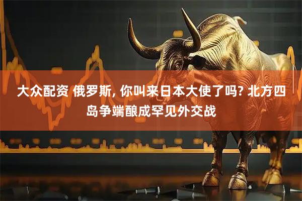 大众配资 俄罗斯, 你叫来日本大使了吗? 北方四岛争端酿成罕见外交战