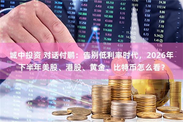 城中投资 对话付鹏：告别低利率时代，2026年下半年美股、港股、黄金、比特币怎么看？